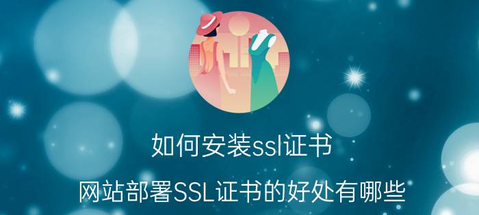 如何安装ssl证书 网站部署SSL证书的好处有哪些？免费申请SSL证书合适吗？